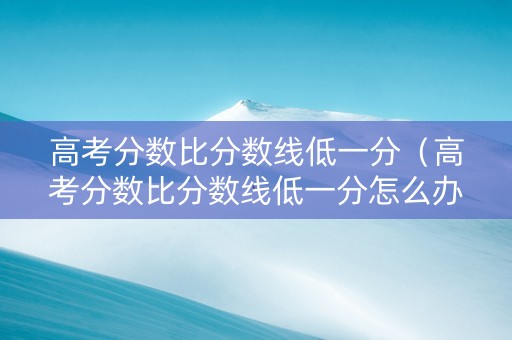 高考分数比分数线低一分（高考分数比分数线低一分怎么办）