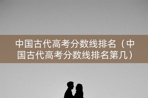 中国古代高考分数线排名（中国古代高考分数线排名第几）