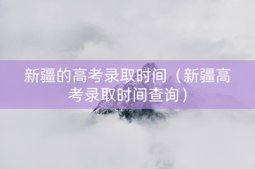 新疆的高考录取时间（新疆高考录取时间查询）