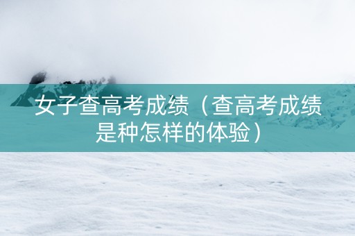 女子查高考成绩（查高考成绩是种怎样的体验）