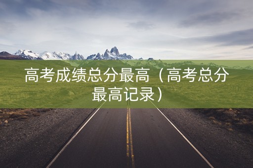 高考成绩总分最高（高考总分最高记录）