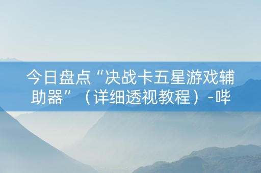 今日盘点“决战卡五星游戏辅助器”（详细透视教程）-哔哩哔哩