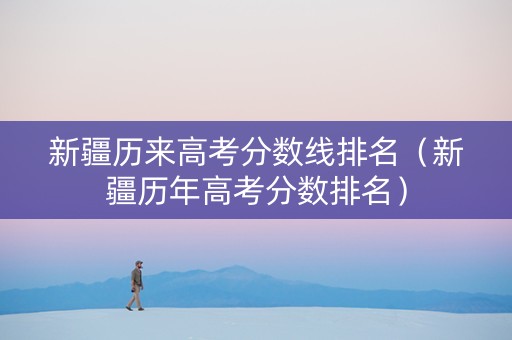 新疆历来高考分数线排名（新疆历年高考分数排名）