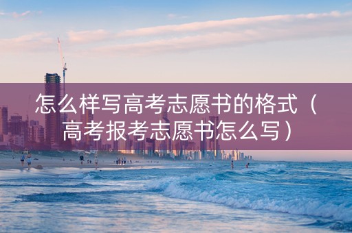 怎么样写高考志愿书的格式（高考报考志愿书怎么写）