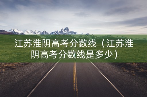 江苏淮阴高考分数线（江苏淮阴高考分数线是多少）