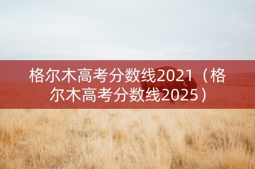 格尔木高考分数线2021（格尔木高考分数线2025）