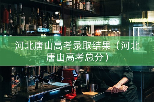 河北唐山高考录取结果（河北唐山高考总分）