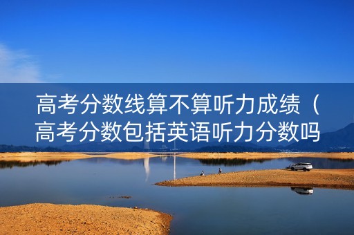 高考分数线算不算听力成绩（高考分数包括英语听力分数吗）