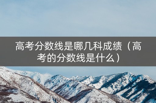 高考分数线是哪几科成绩（高考的分数线是什么）
