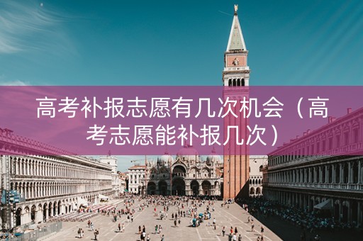 高考补报志愿有几次机会（高考志愿能补报几次）
