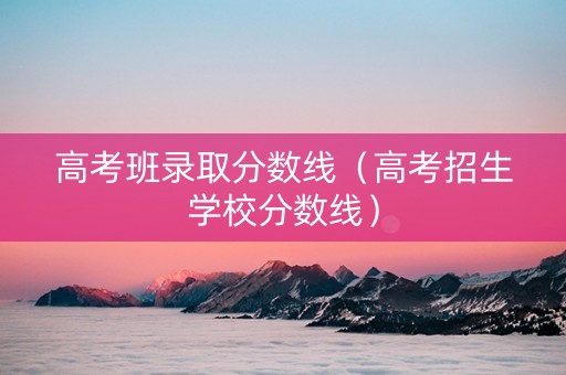 高考班录取分数线（高考招生学校分数线）