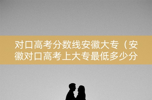 对口高考分数线安徽大专（安徽对口高考上大专最低多少分）