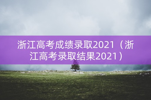 浙江高考成绩录取2021（浙江高考录取结果2021）