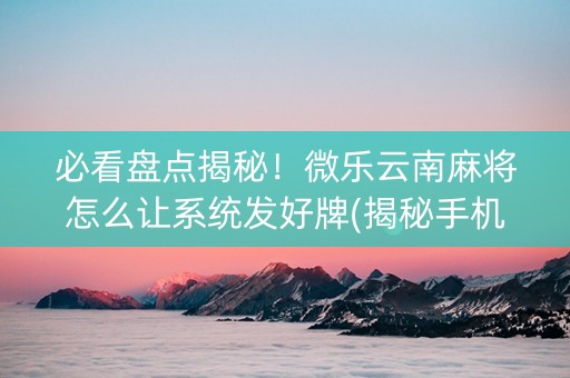 必看盘点揭秘！微乐云南麻将怎么让系统发好牌(揭秘手机上赢牌的技巧)