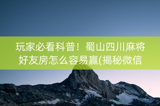 玩家必看科普！蜀山四川麻将好友房怎么容易赢(揭秘微信里助攻神器)