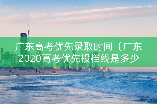 广东高考优先录取时间（广东2020高考优先投档线是多少分）
