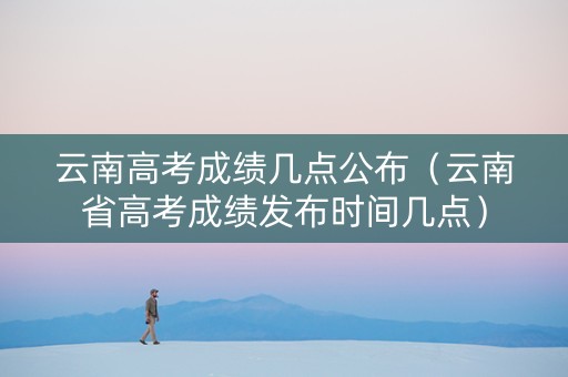 云南高考成绩几点公布（云南省高考成绩发布时间几点）