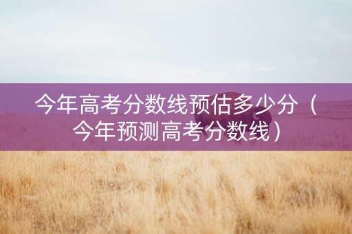 今年高考分数线预估多少分（今年预测高考分数线）