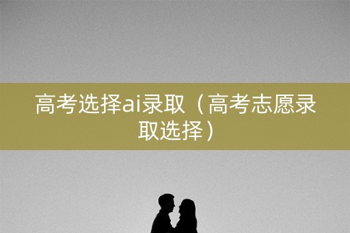 高考选择ai录取（高考志愿录取选择）
