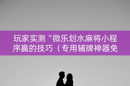 玩家实测“微乐划水麻将小程序赢的技巧（专用辅牌神器免安装）