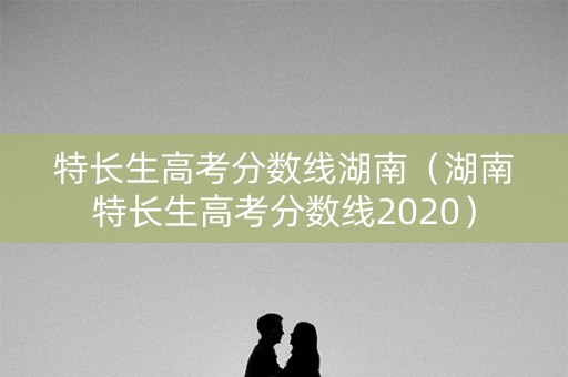 特长生高考分数线湖南（湖南特长生高考分数线2020）