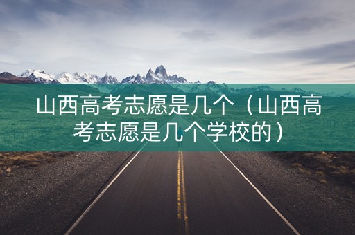 山西高考志愿是几个（山西高考志愿是几个学校的）