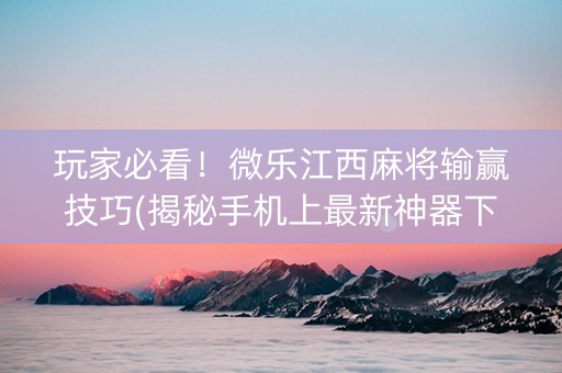 玩家必看！微乐江西麻将输赢技巧(揭秘手机上最新神器下载)