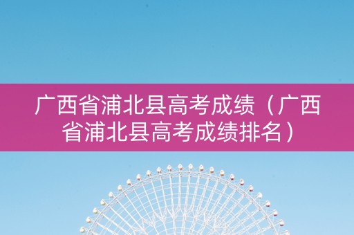 广西省浦北县高考成绩（广西省浦北县高考成绩排名）