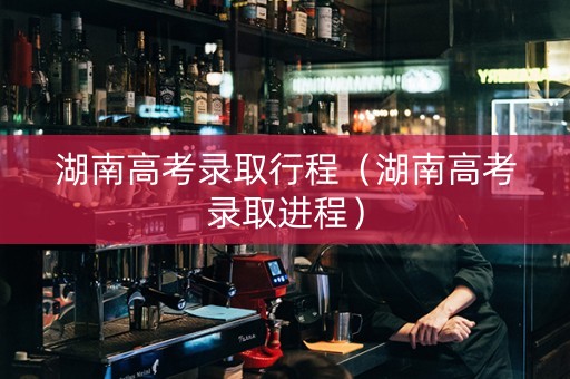 湖南高考录取行程（湖南高考录取进程）