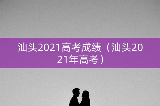 汕头2021高考成绩（汕头2021年高考）