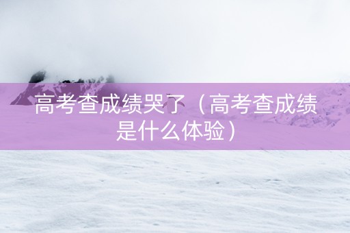 高考查成绩哭了（高考查成绩是什么体验）