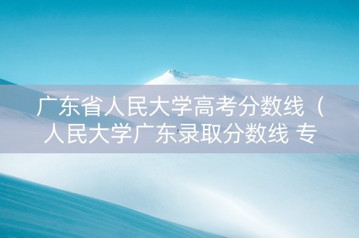 广东省人民大学高考分数线（人民大学广东录取分数线 专业）