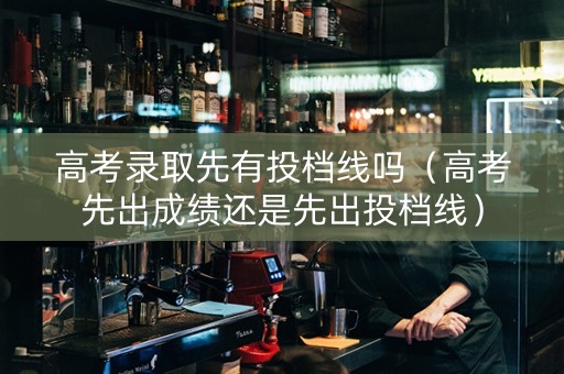 高考录取先有投档线吗（高考先出成绩还是先出投档线）