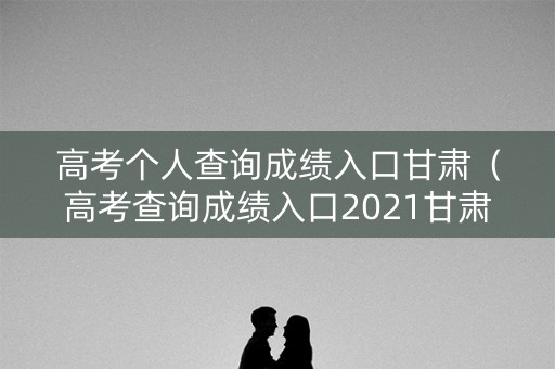 高考个人查询成绩入口甘肃（高考查询成绩入口2021甘肃）