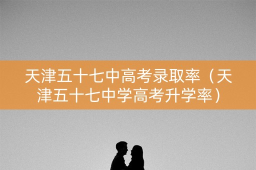 天津五十七中高考录取率（天津五十七中学高考升学率）