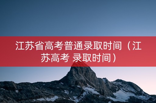 江苏省高考普通录取时间（江苏高考 录取时间）
