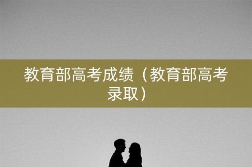 教育部高考成绩（教育部高考录取）