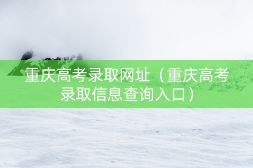 重庆高考录取网址（重庆高考录取信息查询入口）