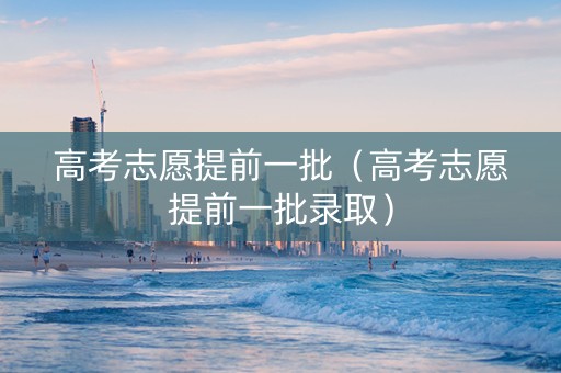 高考志愿提前一批（高考志愿提前一批录取）