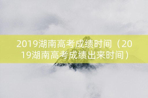2019湖南高考成绩时间（2019湖南高考成绩出来时间）