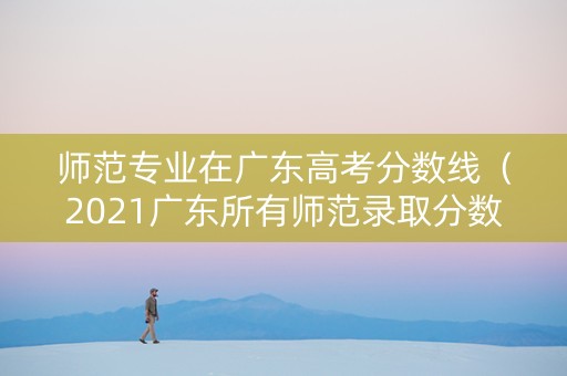 师范专业在广东高考分数线（2021广东所有师范录取分数线表）