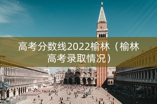 高考分数线2022榆林（榆林高考录取情况）