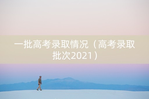 一批高考录取情况（高考录取批次2021）