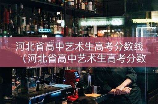 河北省高中艺术生高考分数线（河北省高中艺术生高考分数线是多少）