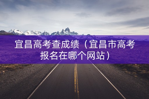 宜昌高考查成绩（宜昌市高考报名在哪个网站）