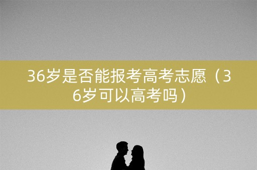 36岁是否能报考高考志愿（36岁可以高考吗）
