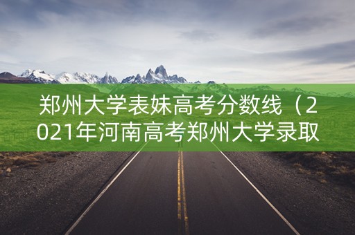 郑州大学表妹高考分数线（2021年河南高考郑州大学录取分数线）