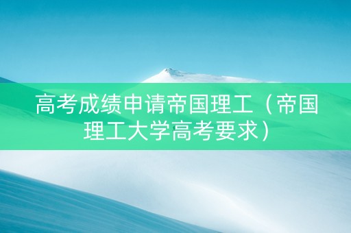 高考成绩申请帝国理工（帝国理工大学高考要求）
