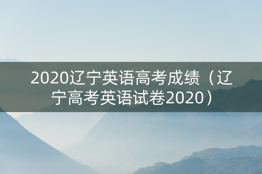 2020辽宁英语高考成绩（辽宁高考英语试卷2020）