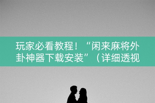 玩家必看教程！“闲来麻将外卦神器下载安装”（详细透视教程）-哔哩哔哩
